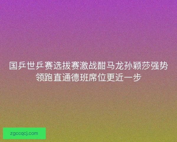 国乒世乒赛选拔赛激战酣马龙孙颖莎强势领跑直通德班席位更近一步