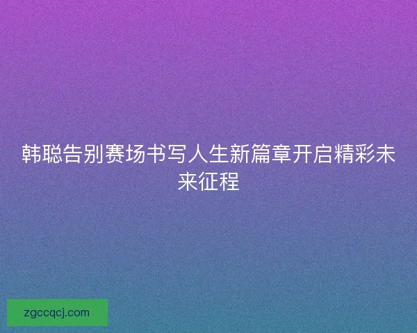 韩聪告别赛场书写人生新篇章开启精彩未来征程