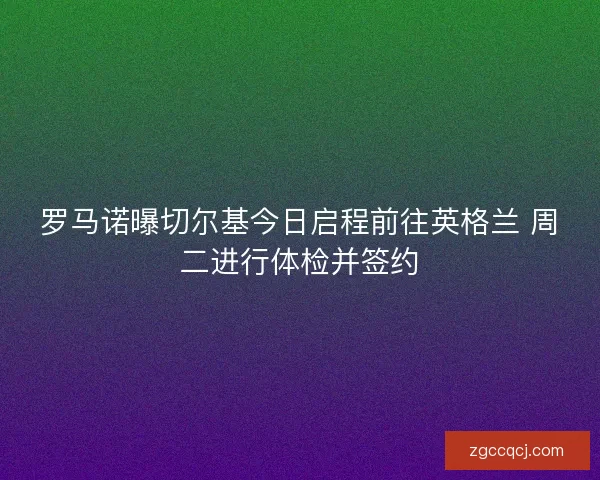 罗马诺曝切尔基今日启程前往英格兰 周二进行体检并签约