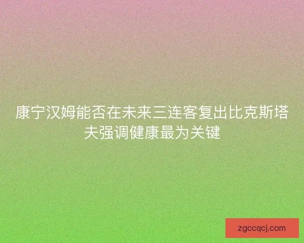 康宁汉姆能否在未来三连客复出比克斯塔夫强调健康最为关键