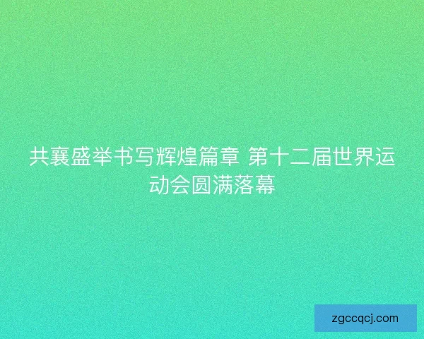 共襄盛举书写辉煌篇章 第十二届世界运动会圆满落幕