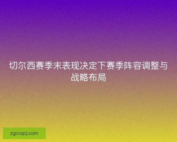 切尔西赛季末表现决定下赛季阵容调整与战略布局