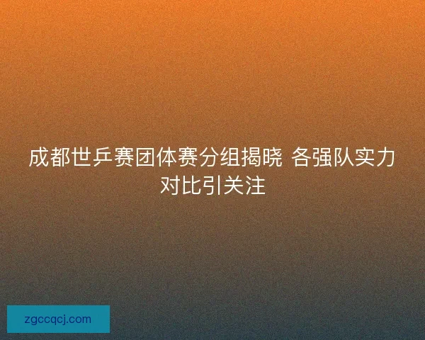成都世乒赛团体赛分组揭晓 各强队实力对比引关注